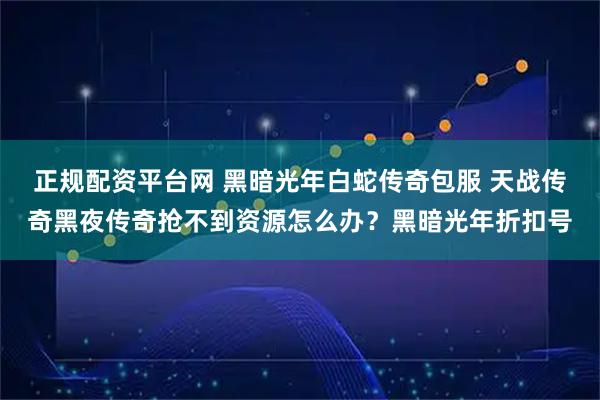 正规配资平台网 黑暗光年白蛇传奇包服 天战传奇黑夜传奇抢不到资源怎么办？黑暗光年折扣号