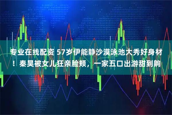 专业在线配资 57岁伊能静沙漠泳池大秀好身材！秦昊被女儿狂亲脸颊，一家五口出游甜到齁