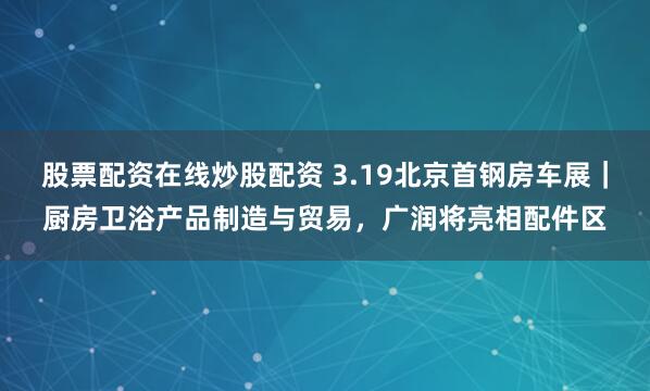 股票配资在线炒股配资 3.19北京首钢房车展｜厨房卫浴产品制造与贸易，广润将亮相配件区