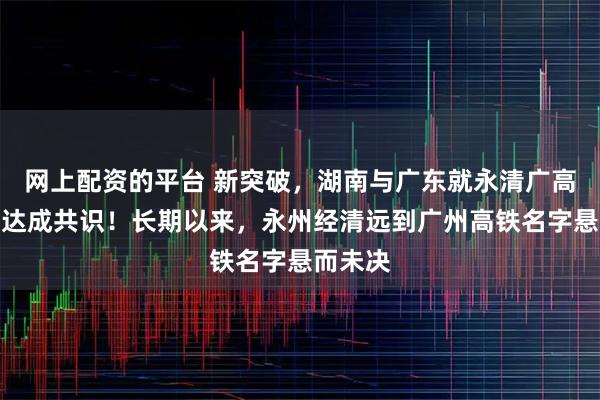 网上配资的平台 新突破，湖南与广东就永清广高铁命名达成共识！长期以来，永州经清远到广州高铁名字悬而未决