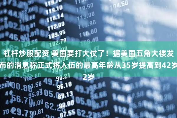 杠杆炒股配资 美国要打大仗了！据美国五角大楼发布的消息称正式将入伍的最高年龄从35岁提高到42岁