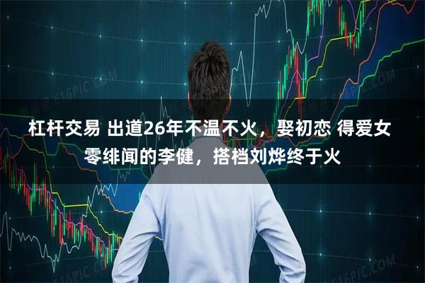 杠杆交易 出道26年不温不火，娶初恋 得爱女 零绯闻的李健，搭档刘烨终于火